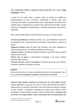 Capacitação em Educação para o Trânsito – Módulo 2
SENASP/MJ - Última atualização em 14/09/2009
Página 15
Para compreender melhor o conceito de tema transversal, leia o texto “Tema
Transversal”.(Anexo)
A partir de uma visão ampla é possível propor às escolas um trabalho de
transversalização do tema. Entretanto, implementar o trânsito como tema
transversal nas escolas é um grande desafio para os órgãos gestores de trânsito. Esse
trabalho requer a elaboração de um projeto sério: objetivos bem definidos, recursos
educativos de qualidade, acompanhamento e avaliação permanentes, corpo técnico
capacitado.
Outras ações também podem ser desenvolvidas com sucesso, como por exemplo:
Encontros de professores: Seminários, oficinas, etc., que sensibilizem e incentivem
os educadores para o desenvolvimento de atividades relacionadas ao trânsito na
escola;
Espetáculos teatrais: Peças de teatro bem montadas, com textos adequados às
diferentes faixas etárias, com espaço para debate ao final da peça;
Sessões de vídeo: A produção de programas educativos, abordando valores, gerando
debates entre os alunos;
Oficinas com os alunos: A apresentação de pesquisas e de outros trabalhos
produzidos pelos alunos; e
Encontros com pais, alunos e comunidade: A promoção de eventos com o objetivo
de debater questões relacionadas ao trânsito.
Sugestão!
Caso haja interesse em um maior aprofundamento do tema transversalidade, faça o
curso a distância Formação de Formadores disponibilizado pela SENASP.
Nenhuma ação educativa destinada às escolas deve ter como objetivo formar
futuros motoristas. Isso porque não existe lei alguma determinando que todas as
pessoas devem ser motoristas. Além disso, mais do que ensinar às crianças a valorizar
um bem material, o importante é despertar para tantos outros valores a serem
aprendidos. A função da escola é analisar, refletir e debater sobre o respeito às leis
de trânsito e ao espaço público; sobre a convivência entre as pessoas pelas ruas
 
