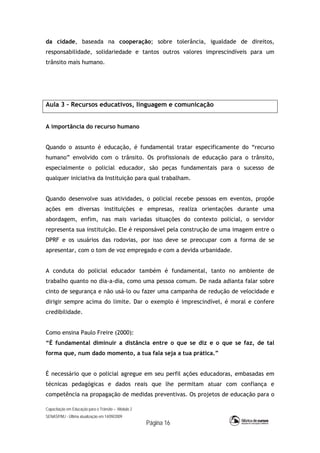 Capacitação em Educação para o Trânsito – Módulo 2
SENASP/MJ - Última atualização em 14/09/2009
Página 16
da cidade, baseada na cooperação; sobre tolerância, igualdade de direitos,
responsabilidade, solidariedade e tantos outros valores imprescindíveis para um
trânsito mais humano.
Aula 3 – Recursos educativos, linguagem e comunicação
A importância do recurso humano
Quando o assunto é educação, é fundamental tratar especificamente do “recurso
humano” envolvido com o trânsito. Os profissionais de educação para o trânsito,
especialmente o policial educador, são peças fundamentais para o sucesso de
qualquer iniciativa da Instituição para qual trabalham.
Quando desenvolve suas atividades, o policial recebe pessoas em eventos, propõe
ações em diversas instituições e empresas, realiza orientações durante uma
abordagem, enfim, nas mais variadas situações do contexto policial, o servidor
representa sua instituição. Ele é responsável pela construção de uma imagem entre o
DPRF e os usuários das rodovias, por isso deve se preocupar com a forma de se
apresentar, com o tom de voz empregado e com a devida urbanidade.
A conduta do policial educador também é fundamental, tanto no ambiente de
trabalho quanto no dia-a-dia, como uma pessoa comum. De nada adianta falar sobre
cinto de segurança e não usá-lo ou fazer uma campanha de redução de velocidade e
dirigir sempre acima do limite. Dar o exemplo é imprescindível, é moral e confere
credibilidade.
Como ensina Paulo Freire (2000):
“É fundamental diminuir a distância entre o que se diz e o que se faz, de tal
forma que, num dado momento, a tua fala seja a tua prática.”
É necessário que o policial agregue em seu perfil ações educadoras, embasadas em
técnicas pedagógicas e dados reais que lhe permitam atuar com confiança e
competência na propagação de medidas preventivas. Os projetos de educação para o
 