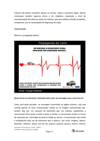 Capacitação em Educação para o Trânsito – Módulo 2
SENASP/MJ - Última atualização em 14/09/2009
Página 17
trânsito não devem transmitir apenas as normas, regras e preceitos legais. Devem
contemplar também aspectos éticos e de cidadania, ampliando o nível de
conscientização dos diversos atores do trânsito, para que adotem atitudes prudentes,
compatíveis com as necessidades de segurança de todos.
Comunicação
Observe a propaganda abaixo:
Quais foram os elementos utilizados pelo autor da mensagem para comunicá-la?
Como você pode perceber, na mensagem transmitida na página anterior, não está
contida apenas no texto (comunicação verbal) ou na imagem (comunicação não-
verbal). Mas sim, um conjunto de elementos que, em sintonia, possibilitam a
comunicação entre quem a emite e quem a recebe. A comunicação verbal é a forma
de expressão por intermédio da palavra falada ou escrita. A comunicação não-verbal
é estabelecida pelo uso de elementos sem a palavra, tais como: imagens, figuras,
desenhos, símbolos, dança, tom de voz, postura corporal, pintura, música, mímica,
 