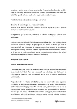 Capacitação em Educação para o Trânsito – Módulo 2
SENASP/MJ - Última atualização em 14/09/2009
Página 18
escultura e gestos como meio de comunicação. A comunicação não-verbal também
pode ser percebida nos animais: quando um cachorro balança a cauda quer dizer que
está feliz, quando coloca a cauda entre as pernas tem medo, tristeza.
No trânsito há uso intenso de comunicação não-verbal.
Exemplos de comunicação não-verbal no trânsito:
Sinalização de trânsito, semáforo, logotipos, bandeiras, uso de cores para chamar a
atenção ou exprimir uma mensagem.
É importante que todos que participam do trânsito conheçam e utilizem essa
simbologia.
No processo de comunicação é utilizada a comunicação verbal e não-verbal de forma
combinada, como no exemplo da propaganda, ou mesmo na forma que você se
expressa (você fala e gesticula ao mesmo tempo), isso fortalece o conteúdo da
mensagem que deseja transmitir e amplia a possibilidade de compreensão. Lembre-
se de que uma forma de comunicação que apresente elementos verbais e não-verbais
possibilitará uma comunicação rica, variada e significativa.
Apresentação de palestras
Postura, apresentação e domínio
Como você já estudou, o policial representa a instituição e por isso deve primar pela
apresentação individual. Além da necessidade de autorização da chefia para a
realização de palestras, elas só deverão ocorrer com o policial devidamente
uniformizado.
Frequentemente, os policiais, a trabalho ou não, são questionados sobre legislação
de trânsito. As palestras são ocasiões em que os usuários se sentem mais confortáveis
em fazer determinadas perguntas sobre trânsito, assim, dominar o assunto do qual se
pretende falar e estar atualizado com a legislação, são premissas básicas. Sem isso,
por mais que uma pessoa detenha todas as técnicas pedagógicas, fatalmente perderá
a atenção do público.O domínio do conteúdo resulta em uma postura segura do
 