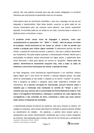 Capacitação em Educação para o Trânsito – Módulo 2
SENASP/MJ - Última atualização em 14/09/2009
Página 19
policial. Dar uma palestra torcendo para que não surjam indagações é o primeiro
indicativo que você precisa se aprofundar mais em um assunto.
Cada palavra deve ser facilmente entendida e, para isso, empregar um tom de voz
adequado é imprescindível. Falar baixo demais, sussurrar ou gritar pode ser um
recurso interessante para uso eventual numa palestra, mas jamais usualmente
aplicado. O microfone pode ser um aliado ou um vilão, é preciso dosar o volume e a
distância entre o microfone e a boca.
É prudente evitar certos vícios de linguagem e posturas, como usar
constantemente as expressões “né", “ãhhh” e “então”, além de passar na frente
da projeção, sentar-se/escorar-se em mesas ou colocar a mão na parede que
recebe a projeção para indicar algum conteúdo. O palestrante policial não deve
utilizar a posição de entrevista durante a palestra, visto que o público desconhece
seu fundamento. Ela pode originar gracejos e interpretações errôneas. Mesmo que a
participação na palestra esteja concentrada em algum ponto, o palestrante deve
evitar direcionar o olhar para apenas um ouvinte ou “grupinho”. Nunca isole seu
público. Movimentar-se lentamente enquanto fala, indo a todos os lados do
ambiente é uma forma interessante de manter a atenção de todos.
Ao fazer perguntas, evite direcioná-las especificamente a um indivíduo. Embora
alguns digam que é uma forma de retomar a atenção daquela pessoa, ela pode
sentir-se constrangida se não souber a resposta ou se estiver “voando” no assunto.
Faça a pergunta ao público e pergunte quem pode respondê-la (trabalhe com
voluntários). Se o assunto corrupção for mencionado, procure informar sobre o
trabalho que a instituição está realizando no sentido de “limpar a casa” e
comente que essa mancha não é exclusividade da Polícia Rodoviária Federal. Fale
sobre a Corregedoria Participativa e destaque a existência em cada regional das
corregedorias e das comissões de ética, orientando a todos que esses setores
estão sempre à disposição da sociedade.
A apresentação pessoal do policial em palestras, seja para crianças ou adultos, em
colégios ou empresas, deve primar pela doutrina utilizada na postura policial voltada
ao atendimento do cidadão. Em palestras, o policial deve sempre portar o
equipamento que utiliza rotineiramente, lembrando que a arma é parte integrante
do uniforme. Nas exposições para crianças, deve-se ter em mente que a utilização de
 