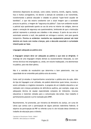 Capacitação em Educação para o Trânsito – Módulo 2
SENASP/MJ - Última atualização em 14/09/2009
Página 20
elementos dispersores da atenção, como colete, lanterna, brevês, algema, bastão,
faca e muitos carregadores, irá desviar a atenção do conteúdo a ser transmitido,
transformando o policial educador e cidadão no policial “super-herói caçador de
bandidos”, o que não estaria condizente com a atual imagem que a sociedade
procura na polícia, a imagem de “segurança do público”. Caso num ambiente escolar
o policial seja questionado quanto ao uso da arma no interior de colégios, deve-se
passar a sensação de segurança aos questionadores, lembrando de que a instituição
policial representa a proteção aos cidadãos e não ameaça. O porte da sua arma é
autorizado somente a você, não podendo ser entregue a outrem, nem para guarda
temporária. Previna os acidentes: mantenha seu equipamento pessoal sob total
domínio em locais com muitas crianças, pois o descuido associado à curiosidade
infantil pode ser fatal.
Linguagem adequada ao público-alvo
A linguagem sempre deve ser adequada ao público a que está se dirigindo. O
emprego de uma linguagem simples demais ou excessivamente rebuscada, ou com
termos técnicos mal empregados ou, ainda, em volume inadequado, cria desinteresse
no público, para não dizer pânico.
Não é a vastidão do vocabulário que determina o bom palestrante, mas sua
capacidade de ser entendido pelo público-alvo do evento.
Como você já estudou é importantíssimo caracterizar o público-alvo da ação. Além
do tipo de linguagem a ser utilizada, ele poderá determinar quais temas, recursos a
serem utilizados e a logística necessária. A proposta de um trabalho educativo a ser
realizado com crianças portadoras de deficiência auditiva, por exemplo, exige uma
adequação técnica de equipe especializada composta de intérprete, recursos
educativos e materiais voltados para a comunicação não-verbal. Esse trabalho é
perfeitamente possível e já foi realizado pelo DPRF.
Recentemente, foi promovido, por iniciativa do Ministério da Justiça, um curso de
Libras que contou com a participação de alguns policiais rodoviários federais. O
objetivo da participação da PRF no referido curso é o de inclusão dessa clientela no
trabalho de educação para o trânsito.
 
