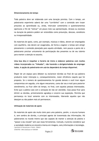 Capacitação em Educação para o Trânsito – Módulo 2
SENASP/MJ - Última atualização em 14/09/2009
Página 21
Dimensionamento do tempo
Toda palestra deve ser elaborada com uma duração prevista. Com o tempo, um
palestrante experiente saberá dar uma “corridinha” com o conteúdo sem trazer
prejuízos ao aprendizado ou, ainda, intercalar comentários e questionamentos
oportunos a fim de “esticar” um pouco mais sua apresentação. Atrasos ou excessos
na duração da palestra podem ser entendidos como presunção, descaso, esnobismo
ou irresponsabilidade.
Os materiais de apoio, como, por exemplo, músicas e vídeos, devem ser empregados
com equilíbrio, não devem ser exagerados, de forma a esgotar o tempo sem atingir
plenamente o conteúdo planejado para aquela atividade, nem poucos a ponto de o
palestrante precisar unicamente da participação dos presentes ou de seu talento
para manter a atenção no assunto.
Uma boa dica é respeitar o horário de início e elaborar palestras com muitos
vídeos incorporados ou “linkados”, não havendo a obrigatoriedade de empregar
todos. A opção do palestrante em usá-los dependerá do tempo disponível.
Dispor de um espaço para debater ou esclarecer dúvidas ao final de sua palestra
produzirá maior interação e, consequentemente, maior eficiência naquilo que foi
proposto. Se o número de questionamentos for grande demais e você tiver algum
compromisso em seguida, crie algum mecanismo, como dar seu e-mail para posterior
atendimento, ou ficar além do tempo, no final, com aquelas pessoas interessadas.
Evite que o público saia com a sensação de não ser atendido. Caso possa ficar para
dirimir as dúvidas, primeiramente agradeça e encerre sua exposição. Permita que
permaneça no local somente com os interessados, liberando aqueles que não
desejam ou não podem mais ali permanecer.
Utilização de materiais de apoio
Os materiais de apoio são muito úteis para uma palestra, porém, o recurso humano
é, sem sombra de dúvida, o principal agente de transmissão das informações. Há
palestrantes no mundo inteiro que são capazes de manter a atenção da plateia e
“passar o seu recado” sem usar essas ferramentas. Contudo, é preciso considerar que
a sociedade moderna se encontra imersa em imagens, sons,informações e tecnologia.
 