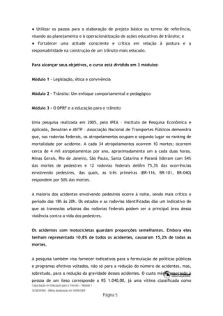 Capacitação em Educação para o Trânsito – Módulo 1
SENASP/MJ - Última atualização em 18/09/2009
Página 5
● Utilizar os passos para a elaboração de projeto básico ou termo de referência,
visando ao planejamento e à operacionalização de ações educativas de trânsito; e
● Fortalecer uma atitude consciente e crítica em relação à postura e a
responsabilidade na construção de um trânsito mais educado.
Para alcançar seus objetivos, o curso está dividido em 3 módulos:
Módulo 1 – Legislação, ética e convivência
Módulo 2 – Trânsito: Um enfoque comportamental e pedagógico
Módulo 3 – O DPRF e a educação para o trânsito
Uma pesquisa realizada em 2005, pelo IPEA – Instituto de Pesquisa Econômica e
Aplicada, Denatran e ANTP – Associação Nacional de Transportes Públicos demonstra
que, nas rodovias federais, os atropelamentos ocupam o segundo lugar no ranking de
mortalidade por acidente. A cada 34 atropelamentos ocorrem 10 mortes; ocorrem
cerca de 4 mil atropelamentos por ano, aproximadamente um a cada duas horas.
Minas Gerais, Rio de Janeiro, São Paulo, Santa Catarina e Paraná lideram com 54%
das mortes de pedestres e 12 rodovias federais detêm 75,3% das ocorrências
envolvendo pedestres, das quais, as três primeiras (BR-116, BR-101, BR-040)
respondem por 50% das mortes.
A maioria dos acidentes envolvendo pedestres ocorre à noite, sendo mais crítico o
período das 18h às 20h. Os estados e as rodovias identificadas dão um indicativo de
que as travessias urbanas das rodovias federais podem ser a principal área dessa
violência contra a vida dos pedestres.
Os acidentes com motocicletas guardam proporções semelhantes. Embora eles
tenham representado 10,8% de todos os acidentes, causaram 15,2% de todas as
mortes.
A pesquisa também visa fornecer indicativos para a formulação de políticas públicas
e programas efetivos voltados, não só para a redução do número de acidentes, mas,
sobretudo, para a redução da gravidade desses acidentes. O custo médio associado à
pessoa de um ileso corresponde a R$ 1.040,00, já uma vítima classificada como
 