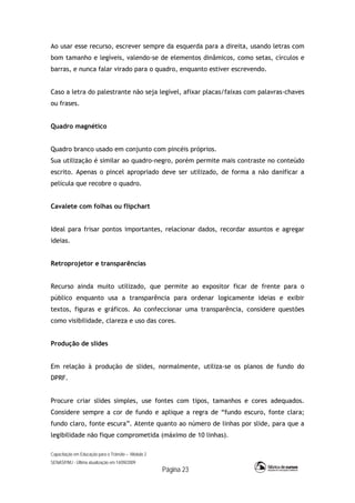 Capacitação em Educação para o Trânsito – Módulo 2
SENASP/MJ - Última atualização em 14/09/2009
Página 23
Ao usar esse recurso, escrever sempre da esquerda para a direita, usando letras com
bom tamanho e legíveis, valendo-se de elementos dinâmicos, como setas, círculos e
barras, e nunca falar virado para o quadro, enquanto estiver escrevendo.
Caso a letra do palestrante não seja legível, afixar placas/faixas com palavras-chaves
ou frases.
Quadro magnético
Quadro branco usado em conjunto com pincéis próprios.
Sua utilização é similar ao quadro-negro, porém permite mais contraste no conteúdo
escrito. Apenas o pincel apropriado deve ser utilizado, de forma a não danificar a
película que recobre o quadro.
Cavalete com folhas ou flipchart
Ideal para frisar pontos importantes, relacionar dados, recordar assuntos e agregar
ideias.
Retroprojetor e transparências
Recurso ainda muito utilizado, que permite ao expositor ficar de frente para o
público enquanto usa a transparência para ordenar logicamente ideias e exibir
textos, figuras e gráficos. Ao confeccionar uma transparência, considere questões
como visibilidade, clareza e uso das cores.
Produção de slides
Em relação à produção de slides, normalmente, utiliza-se os planos de fundo do
DPRF.
Procure criar slides simples, use fontes com tipos, tamanhos e cores adequados.
Considere sempre a cor de fundo e aplique a regra de “fundo escuro, fonte clara;
fundo claro, fonte escura”. Atente quanto ao número de linhas por slide, para que a
legibilidade não fique comprometida (máximo de 10 linhas).
 