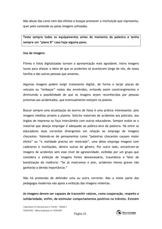Capacitação em Educação para o Trânsito – Módulo 2
SENASP/MJ - Última atualização em 14/09/2009
Página 24
Não abuse das cores nem dos efeitos e busque promover a instituição que representa,
quer pelo conteúdo ou pelas imagens utilizadas.
Teste sempre todos os equipamentos antes do momento da palestra e tenha
sempre um “plano B” caso haja alguma pane.
Uso de imagens
Filmes e fotos digitalizadas tornam a apresentação mais agradável. Insira imagens
locais para afastar a ideia de que os acidentes só acontecem longe de nós, de nossa
família e das outras pessoas que amamos.
Algumas imagens podem exigir tratamento digital, de forma a tarjar placas de
veículos ou “embaçar” rostos dos envolvidos, evitando assim constrangimentos e
diminuindo a possibilidade de que as imagens sejam reconhecidas por pessoas
próximas aos acidentados, que eventualmente estejam na plateia.
Buscar sempre uma atualização do acervo de fotos é uma prática interessante, pois
imagens inéditas atraem a plateia. Solicite materiais de acidentes aos policiais, aos
órgãos de imprensa ou faça intercâmbio com outros educadores. Sempre avalie se o
material que deseja empregar é adequado ao público-alvo da palestra. Há entre os
educadores duas correntes divergentes em relação ao emprego de imagens
chocantes. Valendo-se de pensamentos como “palestras chocantes causam maior
efeito” ou “a realidade precisa ser mostrada”, uma delas emprega imagens com
cadáveres e mutilações, dentre outras do gênero. Por outro lado, encontram-se
imagens de acidentes sem esse nível de agressividade, exibidas por um grupo que
considera a exibição de imagens fortes desnecessária, traumática e fator de
banalização da violência: “Se já mostramos o pior, acidentes menos graves não
ganharão a devida importância.”
Não há pretensão de defender uma ou outra corrente. Mas a maior parte dos
pedagogos modernos não apoia a exibição das imagens violentas.
As imagens devem ser capazes de transmitir valores, como cooperação, respeito e
solidariedade, enfim, de estimular comportamentos positivos no trânsito. Existem
 