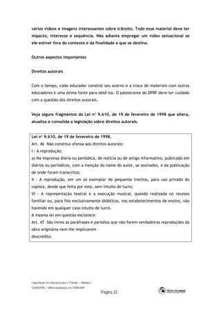 Capacitação em Educação para o Trânsito – Módulo 2
SENASP/MJ - Última atualização em 14/09/2009
Página 25
vários vídeos e imagens interessantes sobre trânsito. Todo esse material deve ter
impacto, interesse e sequência. Não adianta empregar um vídeo sensacional se
ele estiver fora do contexto e da finalidade a que se destina.
Outros aspectos importantes
Direitos autorais
Com o tempo, cada educador constrói seu acervo e a troca de materiais com outros
educadores é uma ótima fonte para obtê-los. O palestrante do DPRF deve ter cuidado
com a questão dos direitos autorais.
Veja alguns fragmentos da Lei n 9.610, de 19 de fevereiro de 1998 que altera,
atualiza e consolida a legislação sobre direitos autorais.
Lei n 9.610, de 19 de fevereiro de 1998.
Art. 46 Não constitui ofensa aos direitos autorais:
I - A reprodução:
a) Na imprensa diária ou periódica, de notícia ou de artigo informativo, publicado em
diários ou periódicos, com a menção do nome do autor, se assinados, e da publicação
de onde foram transcritos;
II - A reprodução, em um só exemplar de pequenos trechos, para uso privado do
copista, desde que feita por este, sem intuito de lucro;
VI - A representação teatral e a execução musical, quando realizada no recesso
familiar ou, para fins exclusivamente didáticos, nos estabelecimentos de ensino, não
havendo em qualquer caso intuito de lucro.
A mesma lei em questão esclarece:
Art. 47 São livres as paráfrases e paródias que não forem verdadeiras reproduções da
obra originária nem lhe implicarem
descrédito.
 