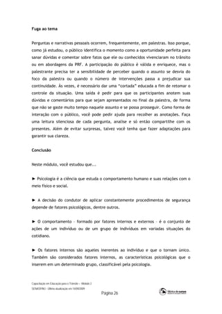 Capacitação em Educação para o Trânsito – Módulo 2
SENASP/MJ - Última atualização em 14/09/2009
Página 26
Fuga ao tema
Perguntas e narrativas pessoais ocorrem, frequentemente, em palestras. Isso porque,
como já estudou, o público identifica o momento como a oportunidade perfeita para
sanar dúvidas e comentar sobre fatos que ele ou conhecidos vivenciaram no trânsito
ou em abordagens da PRF. A participação do público é válida e enriquece, mas o
palestrante precisa ter a sensibilidade de perceber quando o assunto se desvia do
foco da palestra ou quando o número de intervenções passa a prejudicar sua
continuidade. Às vezes, é necessário dar uma “cortada” educada a fim de retomar o
controle da situação. Uma saída é pedir para que os participantes anotem suas
dúvidas e comentários para que sejam apresentados no final da palestra, de forma
que não se gaste muito tempo naquele assunto e se possa prosseguir. Como forma de
interação com o público, você pode pedir ajuda para recolher as anotações. Faça
uma leitura silenciosa de cada pergunta, analise e só então compartilhe com os
presentes. Além de evitar surpresas, talvez você tenha que fazer adaptações para
garantir sua clareza.
Conclusão
Neste módulo, você estudou que...
► Psicologia é a ciência que estuda o comportamento humano e suas relações com o
meio físico e social.
► A decisão do condutor de aplicar constantemente procedimentos de segurança
depende de fatores psicológicos, dentre outros.
► O comportamento – formado por fatores internos e externos – é o conjunto de
ações de um indivíduo ou de um grupo de indivíduos em variadas situações do
cotidiano.
► Os fatores internos são aqueles inerentes ao indivíduo e que o tornam único.
Também são considerados fatores internos, as características psicológicas que o
inserem em um determinado grupo, classificável pela psicologia.
 