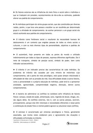 Capacitação em Educação para o Trânsito – Módulo 2
SENASP/MJ - Última atualização em 14/09/2009
Página 27
► Os fatores externos são as influências do meio físico e social sobre o indivíduo e
que se traduzem em pressões, acontecimentos do dia-a-dia ou estímulos, podendo
alterar seu padrão de comportamento.
► Os indivíduos participam de vários grupos sociais, que são constituídos por diversas
razões, porém, o que leva uma pessoa a escolher ou ser escolhida por determinado
grupo é a afinidade de comportamento. Ao aceitar pertencer a um grupo social ela
estará aceitando seus padrões de comportamento.
► O trânsito como fenômeno social e resultante da necessidade humana de
deslocamento é um contexto que engloba pessoas de todos os níveis sociais e
culturais, e com os mais diversos tipos de personalidade, objetivos e padrões de
comportamento.
► O automóvel, hoje presente em todas as partes do mundo e utilizado
indistintamente por todos os tipos de pessoas, expressa diferentes significados. Ele é
meio de transporte, símbolo de posição social, símbolo de poder, bem como
indicador socioeconômico.
► O trânsito é um indicador preciso das características de cada indivíduo. Os
problemas de trânsito são causados por uma minoria de motoristas cujo
comportamento, sob o ponto de vista psicológico, está quase sempre relacionado à
dificuldade de lidar com as pressões da vida. Essa dificuldade aliada a outros fatores,
como a personalidade e a própria educação do indivíduo, pode levá-lo a apresentar
ansiedade, agressividade, competitividade negativa, distração, dentre outros
comportamentos.
► A maneira de administrar os conflitos no cotidiano sofre influência de fatores
físicos: cansaço, estado de saúde, alimentação, sono, ingestão de álcool, drogas, etc.
são alguns deles. Os conflitos externos, isto é, com as outras pessoas, ocorrem,
principalmente, porque elas têm interesses e necessidades diferentes e nesse ponto
a combinação do estado físico e mental poderá agravar ou solucionar esses conflitos.
► O estresse é caracterizado por sintomas psicológicos e físicos, geralmente
associados, que muitas vezes colaboram para o agravamento das situações e
dificuldades enfrentadas no trânsito.
 