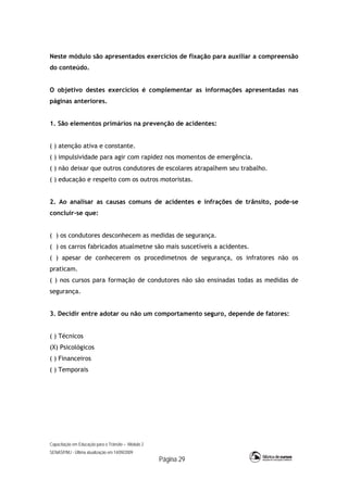 Capacitação em Educação para o Trânsito – Módulo 2
SENASP/MJ - Última atualização em 14/09/2009
Página 29
Neste módulo são apresentados exercícios de fixação para auxiliar a compreensão
do conteúdo.
O objetivo destes exercícios é complementar as informações apresentadas nas
páginas anteriores.
1. São elementos primários na prevenção de acidentes:
( ) atenção ativa e constante.
( ) impulsividade para agir com rapidez nos momentos de emergência.
( ) não deixar que outros condutores de escolares atrapalhem seu trabalho.
( ) educação e respeito com os outros motoristas.
2. Ao analisar as causas comuns de acidentes e infrações de trânsito, pode-se
concluir-se que:
( ) os condutores desconhecem as medidas de segurança.
( ) os carros fabricados atualmetne são mais suscetíveis a acidentes.
( ) apesar de conhecerem os procedimetnos de segurança, os infratores não os
praticam.
( ) nos cursos para formação de condutores não são ensinadas todas as medidas de
segurança.
3. Decidir entre adotar ou não um comportamento seguro, depende de fatores:
( ) Técnicos
(X) Psicológicos
( ) Financeiros
( ) Temporais
 