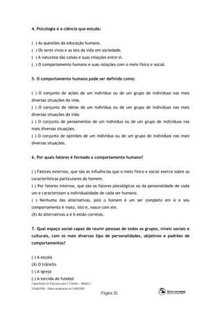 Capacitação em Educação para o Trânsito – Módulo 2
SENASP/MJ - Última atualização em 14/09/2009
Página 30
4. Psicologia é a ciência que estuda:
( ) As questões da educação humana.
( ) Os seres vivos e as leis da vida em sociedade.
( ) A natureza das coisas e suas relações entre si.
( ) O comportamento humano e suas relações com o meio físico e social.
5. O comportamento humano pode ser definido como:
( ) O conjunto de ações de um indivíduo ou de um grupo de indivíduos nas mais
diversas situações da vida.
( ) O conjunto de ideias de um indivíduo ou de um grupo de indivíduos nas mais
diversas situações da vida.
( ) O conjunto de pensamentos de um indivíduo ou de um grupo de indivíduos nas
mais diversas situações.
( ) O conjunto de opiniões de um indivíduo ou de um grupo de indivíduos nas mais
diversas situações.
6. Por quais fatores é formado o comportamento humano?
( ) Fatores externos, que são as influências que o meio físico e social exerce sobre as
características particulares do homem.
( ) Por fatores internos, que são os fatores psicológicos ou da personalidade de cada
um e caracterizam a individualidade de cada ser humano.
( ) Nenhuma das alternativas, pois o homem é um ser completo em si e seu
comportamento é inato, isto é, nasce com ele.
(X) As alternativas a e b estão corretas.
7. Qual espaço social capaz de reunir pessoas de todos os grupos, níveis sociais e
culturais, com os mais diversos tipo de personalidades, objetivos e padrões de
comportamentos?
( ) A escola
(X) O trânsito
( ) A igreja
( ) A torcida de futebol
 