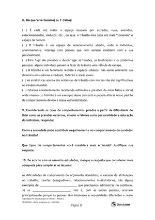 Capacitação em Educação para o Trânsito – Módulo 2
SENASP/MJ - Última atualização em 14/09/2009
Página 31
8. Marque V(verdadeiro) ou F (falso):
( ) É cada vez maior o espaço ocupado por estradas, ruas, avenidas,
estacionamentos, viadutos, etc., ou seja, o trânsito está cada vez mais “tomando” o
espaço do homem.
( ) O trânsito é um espaço de relacionamento aberto, onde o indivíduo,
anonimamente, interage com pessoas que nem sempre condizem com a sua
personalidade.
( ) Para fugir das pressões e descarregar as tensões, as frustrações e os probemas
pessoais, alguns indivíduos passam a fazer do trânsito uma válvula de escape.
( ) O trânsito é um fenômeno restrito a espaços urbanos, não sendo relevante sua
dinâmica em rodovias estaduais, federais e áreas rurais.
( ) As estatísticas acerca dos acidentes de trânsito com mortes não são significativas
no cenário mundial.
( ) Estamos constantemente recebendo estímulos e pressões do meio físico e social
onde vivemos; o trânsito é um exemplo desse contexto e poderá alterar nosso padrão
de comportamento devido a nossa vulnerabilidade.
9. Considerando os tipos de comportamentos gerados a partir da dificuldade de
lidar como as pressões externas, aliados a fatores como personalidade e educação
do indivíduo, responda:
Como a ansiedade pode contribuir negativamente no comportamento do condutor
no trânsito?
Que tipos de comportamentos você considera mais arriscado? Justifique sua
resposta.
10. De acordo com os assuntos estudados, marque a resposta que considerar mais
adequada para completar as lacunas:
As dificuldades de cumprimento do orçamento doméstico, o excesso de atribuições
no trabalho, tarefas desagradáveis, relacionamentos insatisfatórios, são alguns
exemplos de _________________________ que precisamos administrar no cotidiano.
Já os _________________________, isto é, com as outras pessoas, ocorrem
principalmente porque as pessoas têm interesses e necessidades diferentes e nesse
 