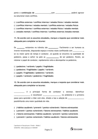 Capacitação em Educação para o Trânsito – Módulo 2
SENASP/MJ - Última atualização em 14/09/2009
Página 32
ponto a combinação de _________________com ________________ poderá agravar
ou solucionar esses conflitos.
( ) conflitos externos / conflitos internos / estados físicos / estados mentais
( ) conflitos internos / estados mentais / conflitos externos / estados físicos
( ) conflitos internos / conflitos externos / estados físicos / estados mentais
( ) estados mentais / conflitos internos / conflitos externos /estados mentais
11. De acordo com os assuntos estudados, marque a resposta que considerar mais
adequada para completar as lacunas:
Os ________ existentes no trânsito são __________. Facilmente o ser humano os
inverte reclamando, disputando espaço e muitas vezes conflitando com ___________,
se na maior parte do tempo é condutor. Já quando se encontra na qualidade de
pedestre, passa a sofrer na pele as _____________ de ser pedestre. Porém, ao
retomar o papel de condutor, rapidamente volta a desrespeitar os pedestres.
( ) pedestres / variáveis / papéis / fragilidades
( ) pedestres / fragilidades / papéis / variáveis
( ) papéis / fragilidades / pedestres / variáveis
( ) papéis / variáveis / pedestres / fragilidades
12. De acordo com os assuntos estudados, marque a resposta que considerar mais
adequada para completar as lacunas:
___________ é a principal forma de combater o estresse. Identificar
_________________ e reconhecer ___________________ no ambiente é o primeiro
passo para aprender a lidar com eles. Aliado a isso a adoção de _________________
possibilitarão uma maior qualidade de vida.
( ) hábitos saudáveis / prevenir / pontos vulneráveis / fatores estressantes
( ) prevenir / pontos vulneráveis / fatores estressantes / hábitos saudáveis
( ) fatores estressantes / hábitos saudáveis / prevenir / pontos vulneráveis
( ) prevenir / pontos vulneráveis / hábitos saudáveis / fatores estressantes
 