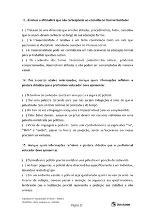Capacitação em Educação para o Trânsito – Módulo 2
SENASP/MJ - Última atualização em 14/09/2009
Página 33
13. Assinale a afirmativa que não corresponde ao conceito de transversalidade:
( ) Trata-se de uma dimensão que envolve atitudes, procedimentos, fatos, conceitos
que os alunos devem conhecer ao longo de sua educação formal.
( ) A transversalidade é relativa a um tema considerado como um viés que
perpassam as disciplinas, abordando questões de interesse social.
( ) A transversalidade pode ser considerada um fato ocasional na educação formal
para se trabalhar questões sociais.
( ) Os conteúdos dos temas transversais potencializam valores, produzem
comportamentos, desenvolvem atitudes e não podem ser contemplados de maneira
casual.
14. Dos aspectos abaixo relacionados, marque quais informações refletem a
postura didática que o profissional educador deve apresentar.
( ) O domínio do conteúdo resulta em uma postura segura do policial.
( ) Dar uma palestra torcendo para que não surjam indagações é sinal de que o
palestrante tem um bom domínio do conteúdo e do tempo.
( ) Um tom de voz e linguagem adequados é imprescindível para ser compreendido.
( ) Falar baixo demais, sussurrar ou gritar devem ser recursos rotineiros em uma
palestra ministrada por policiais.
( ) Vícios de linguagem e posturas, como usar constantemente as expressões “né",
“ãhhh” e “então”, passar na frente da projeção, sentar-se/escorar-se em mesas
precisam ser evitados.
15. Marque quais informações refletem a postura didática que o profissional
educador deve apresentar.
( ) O palestrante policial precisa ministrar uma palestra em posição de entrevista.
( ) Ao fazer perguntas, o policial deve direcioná-las especificamente a um indivíduo,
isalando o resto do grupo.
( ) Em um ambiente escolar o policial seja questionado quanto ao uso da arma no
interior de colégios, deve-se passar a sensação de segurança aos questionadores,
lembrando que a instituição policial representa a proteção aos cidadãos e não
ameaça.
 