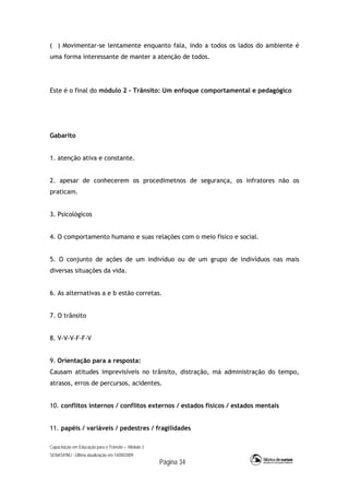 Capacitação em Educação para o Trânsito – Módulo 2
SENASP/MJ - Última atualização em 14/09/2009
Página 34
( ) Movimentar-se lentamente enquanto fala, indo a todos os lados do ambiente é
uma forma interessante de manter a atenção de todos.
Este é o final do módulo 2 - Trânsito: Um enfoque comportamental e pedagógico
Gabarito
1. atenção ativa e constante.
2. apesar de conhecerem os procedimetnos de segurança, os infratores não os
praticam.
3. Psicológicos
4. O comportamento humano e suas relações com o meio físico e social.
5. O conjunto de ações de um indivíduo ou de um grupo de indivíduos nas mais
diversas situações da vida.
6. As alternativas a e b estão corretas.
7. O trânsito
8. V-V-V-F-F-V
9. Orientação para a resposta:
Causam atitudes imprevisíveis no trânsito, distração, má administração do tempo,
atrasos, erros de percursos, acidentes.
10. conflitos internos / conflitos externos / estados físicos / estados mentais
11. papéis / variáveis / pedestres / fragilidades
 