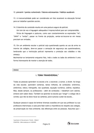 Capacitação em Educação para o Trânsito – Módulo 2
SENASP/MJ - Última atualização em 14/09/2009
Página 35
12. prevenir / pontos vulneráveis / fatores estressantes / hábitos saudáveis
13. A transversalidade pode ser considerada um fato ocasional na educação formal
para se trabalhar questões sociais.
14. O domínio do conteúdo resulta em uma postura segura do policial.
Um tom de voz e linguagem adequados é imprescindível para ser compreendido.
Vícios de linguagem e posturas, como usar constantemente as expressões “né",
“ãhhh” e “então”, passar na frente da projeção, sentar-se/escorar-se em mesas
precisam ser evitados.
15. Em um ambiente escolar o policial seja questionado quanto ao uso da arma no
interior de colégios, deve-se passar a sensação de segurança aos questionadores,
lembrando que a instituição policial representa a proteção aos cidadãos e não
ameaça.
Movimentar-se lentamente enquanto fala, indo a todos os lados do ambiente é uma
forma interessante de manter a atenção de todos.
Anexo
1. TEMA TRANSVERSAL1
Todas as pessoas aprendem na escola a ler, a escrever, a somar, a dividir. Ao longo
da vida escolar, aprendem centenas, talvez milhares, de conteúdos: sinônimos,
antônimos, relevo, hidrografia, raiz quadrada, equação numérica, colônia, república.
Mas, desde sempre, os professores – além de conteúdos – trabalham com valores,
embora sem saber disso. Também se aprende na escola que “xingar” o colega não é
correto; que não se deve riscar as carteiras, pois é preciso cuidar da escola...
Qualquer pessoa é capaz de lembrar diversas ocasiões em que seu professor ou sua
professora interrompeu a aula para falar sobre a importância do respeito aos colegas,
da preservação do meio ambiente, das diferenças entre as pessoas. Assuntos que –
 