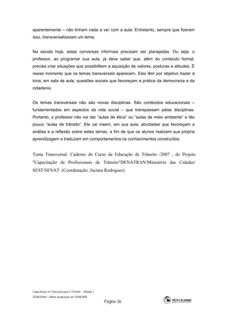 Capacitação em Educação para o Trânsito – Módulo 2
SENASP/MJ - Última atualização em 14/09/2009
Página 36
aparentemente – não tinham nada a ver com a aula. Entretanto, sempre que fizeram
isso, transversalizavam um tema.
Na escola hoje, estas conversas informais precisam ser planejadas. Ou seja: o
professor, ao programar sua aula, já deve saber que, além do conteúdo formal,
precisa criar situações que possibilitem a aquisição de valores, posturas e atitudes. É
nesse momento que os temas transversais aparecem. Eles têm por objetivo trazer à
tona, em sala de aula, questões sociais que favoreçam a prática da democracia e da
cidadania.
Os temas transversais não são novas disciplinas. São conteúdos educacionais –
fundamentados em aspectos da vida social – que transpassam pelas disciplinas.
Portanto, o professor não vai dar ”aulas de ética” ou “aulas de meio ambiente” e tão
pouco “aulas de trânsito”. Ele vai inserir, em sua aula, atividades que favoreçam a
análise e a reflexão sobre estes temas, a fim de que os alunos realizem sua própria
aprendizagem e traduzam em comportamentos os conhecimentos construídos.
Tema Transversal: Caderno do Curso de Educação de Trânsito /2007 , do Projeto
"Capacitação de Profissionais de Trânsito"DENATRAN/Ministério das Cidades/
SEST/SENAT. (Coordenação: Juciara Rodrigues)
 