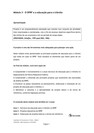 Capacitação em Educação para o Trânsito – Módulo 3
SENASP/MJ - Última atualização em 05/10/2009
Página 1
Módulo 3 – O DPRF e a educação para o trânsito
Apresentação
Projeto é um empreendimento planejado que consiste num conjunto de atividades
inter-relacionadas e coordenadas, com o fim de alcançar objetivos específicos dentro
dos limites de um orçamento e de um período de tempo dados.
(PROCHONW, Schaffer, 1999 apud ONU, 1984)
O projeto é uma das ferramentas mais adequadas para planejar uma ação.
Neste módulo serão apresentados os principais projetos de educação para o trânsito
que estão em ação no DPRF. Você estudará os elementos que fazem parte de um
projeto.
Ao final do módulo, você será capaz de:
● Compreender o funcionamento e a atual estrutura da educação para o trânsito no
Departamento de Polícia Rodoviária Federal;
● Compreender a dimensão dos principais projetos que atualmente são executados
do âmbito do DPRF;
● Enumerar os passos necessários ao planejamento, elaboração e realização de um
projeto de educação para o trânsito; e
● Identificar a natureza e a aplicabilidade do projeto básico e do termo de
referência, conforme legislação prevista.
O conteúdo deste módulo está dividido em 3 aulas:
Aula 1 – Estrutura da educação para o trânsito no DPRF
Aula 2 – Projetos educativos do DPRF
Aula 3 – Elaboração de projetos básicos e termos de referência
 
