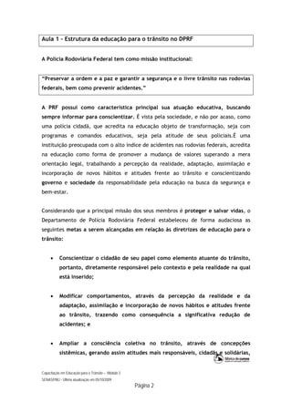 Capacitação em Educação para o Trânsito – Módulo 3
SENASP/MJ - Última atualização em 05/10/2009
Página 2
Aula 1 – Estrutura da educação para o trânsito no DPRF
A Polícia Rodoviária Federal tem como missão institucional:
“Preservar a ordem e a paz e garantir a segurança e o livre trânsito nas rodovias
federais, bem como prevenir acidentes.”
A PRF possui como característica principal sua atuação educativa, buscando
sempre informar para conscientizar. É vista pela sociedade, e não por acaso, como
uma polícia cidadã, que acredita na educação objeto de transformação, seja com
programas e comandos educativos, seja pela atitude de seus policiais.É uma
instituição preocupada com o alto índice de acidentes nas rodovias federais, acredita
na educação como forma de promover a mudança de valores superando a mera
orientação legal, trabalhando a percepção da realidade, adaptação, assimilação e
incorporação de novos hábitos e atitudes frente ao trânsito e conscientizando
governo e sociedade da responsabilidade pela educação na busca da segurança e
bem-estar.
Considerando que a principal missão dos seus membros é proteger e salvar vidas, o
Departamento de Polícia Rodoviária Federal estabeleceu de forma audaciosa as
seguintes metas a serem alcançadas em relação às diretrizes de educação para o
trânsito:
 Conscientizar o cidadão de seu papel como elemento atuante do trânsito,
portanto, diretamente responsável pelo contexto e pela realidade na qual
está inserido;
 Modificar comportamentos, através da percepção da realidade e da
adaptação, assimilação e incorporação de novos hábitos e atitudes frente
ao trânsito, trazendo como consequência a significativa redução de
acidentes; e
 Ampliar a consciência coletiva no trânsito, através de concepções
sistêmicas, gerando assim atitudes mais responsáveis, cidadãs e solidárias,
 