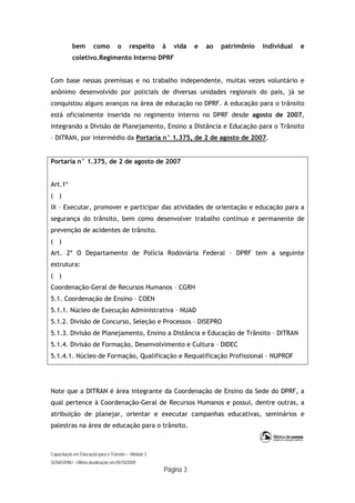 Capacitação em Educação para o Trânsito – Módulo 3
SENASP/MJ - Última atualização em 05/10/2009
Página 3
bem como o respeito à vida e ao patrimônio individual e
coletivo.Regimento Interno DPRF
Com base nessas premissas e no trabalho independente, muitas vezes voluntário e
anônimo desenvolvido por policiais de diversas unidades regionais do país, já se
conquistou alguns avanços na área de educação no DPRF. A educação para o trânsito
está oficialmente inserida no regimento interno no DPRF desde agosto de 2007,
integrando a Divisão de Planejamento, Ensino a Distância e Educação para o Trânsito
– DITRAN, por intermédio da Portaria n° 1.375, de 2 de agosto de 2007.
Portaria n° 1.375, de 2 de agosto de 2007
Art.1º
( )
IX – Executar, promover e participar das atividades de orientação e educação para a
segurança do trânsito, bem como desenvolver trabalho contínuo e permanente de
prevenção de acidentes de trânsito.
( )
Art. 2º O Departamento de Polícia Rodoviária Federal – DPRF tem a seguinte
estrutura:
( )
Coordenação-Geral de Recursos Humanos – CGRH
5.1. Coordenação de Ensino – COEN
5.1.1. Núcleo de Execução Administrativa – NUAD
5.1.2. Divisão de Concurso, Seleção e Processos – DISEPRO
5.1.3. Divisão de Planejamento, Ensino a Distância e Educação de Trânsito – DITRAN
5.1.4. Divisão de Formação, Desenvolvimento e Cultura – DIDEC
5.1.4.1. Núcleo de Formação, Qualificação e Requalificação Profissional – NUPROF
Note que a DITRAN é área integrante da Coordenação de Ensino da Sede do DPRF, a
qual pertence à Coordenação-Geral de Recursos Humanos e possui, dentre outras, a
atribuição de planejar, orientar e executar campanhas educativas, seminários e
palestras na área de educação para o trânsito.
 