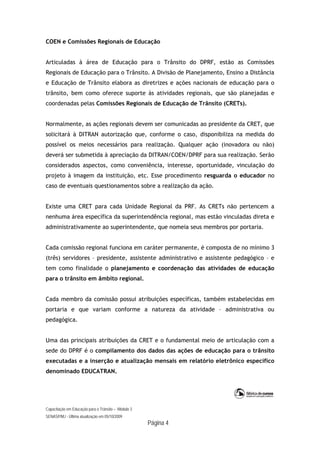 Capacitação em Educação para o Trânsito – Módulo 3
SENASP/MJ - Última atualização em 05/10/2009
Página 4
COEN e Comissões Regionais de Educação
Articuladas à área de Educação para o Trânsito do DPRF, estão as Comissões
Regionais de Educação para o Trânsito. A Divisão de Planejamento, Ensino a Distância
e Educação de Trânsito elabora as diretrizes e ações nacionais de educação para o
trânsito, bem como oferece suporte às atividades regionais, que são planejadas e
coordenadas pelas Comissões Regionais de Educação de Trânsito (CRETs).
Normalmente, as ações regionais devem ser comunicadas ao presidente da CRET, que
solicitará à DITRAN autorização que, conforme o caso, disponibiliza na medida do
possível os meios necessários para realização. Qualquer ação (inovadora ou não)
deverá ser submetida à apreciação da DITRAN/COEN/DPRF para sua realização. Serão
considerados aspectos, como conveniência, interesse, oportunidade, vinculação do
projeto à imagem da instituição, etc. Esse procedimento resguarda o educador no
caso de eventuais questionamentos sobre a realização da ação.
Existe uma CRET para cada Unidade Regional da PRF. As CRETs não pertencem a
nenhuma área específica da superintendência regional, mas estão vinculadas direta e
administrativamente ao superintendente, que nomeia seus membros por portaria.
Cada comissão regional funciona em caráter permanente, é composta de no mínimo 3
(três) servidores – presidente, assistente administrativo e assistente pedagógico – e
tem como finalidade o planejamento e coordenação das atividades de educação
para o trânsito em âmbito regional.
Cada membro da comissão possui atribuições específicas, também estabelecidas em
portaria e que variam conforme a natureza da atividade – administrativa ou
pedagógica.
Uma das principais atribuições da CRET e o fundamental meio de articulação com a
sede do DPRF é o compilamento dos dados das ações de educação para o trânsito
executadas e a inserção e atualização mensais em relatório eletrônico específico
denominado EDUCATRAN.
 
