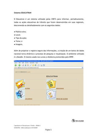 Capacitação em Educação para o Trânsito – Módulo 3
SENASP/MJ - Última atualização em 05/10/2009
Página 5
Sistema EDUCATRAN
O Educatran é um sistema utilizado pelas CRETs para informar, periodicamente,
todas as ações educativas de trânsito que forem desenvolvidas em suas regionais,
descrevendo-as detalhadamente com os seguintes dados:
● Público-alvo;
● Local;
● Tipo da ação;
● Tema; e
● Imagens.
Além de propiciar o registro seguro das informações, a criação de um banco de dados
nacional torna dinâmico o processo de pesquisa e visualização. O ambiente utilizado
é o Moodle. O mesmo usado nos cursos a distância promovidos pelo DPRF.
 