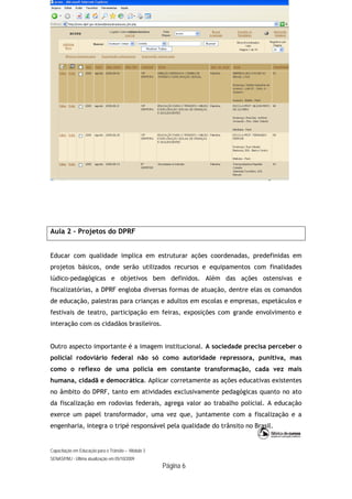 Capacitação em Educação para o Trânsito – Módulo 3
SENASP/MJ - Última atualização em 05/10/2009
Página 6
Aula 2 – Projetos do DPRF
Educar com qualidade implica em estruturar ações coordenadas, predefinidas em
projetos básicos, onde serão utilizados recursos e equipamentos com finalidades
lúdico-pedagógicas e objetivos bem definidos. Além das ações ostensivas e
fiscalizatórias, a DPRF engloba diversas formas de atuação, dentre elas os comandos
de educação, palestras para crianças e adultos em escolas e empresas, espetáculos e
festivais de teatro, participação em feiras, exposições com grande envolvimento e
interação com os cidadãos brasileiros.
Outro aspecto importante é a imagem institucional. A sociedade precisa perceber o
policial rodoviário federal não só como autoridade repressora, punitiva, mas
como o reflexo de uma polícia em constante transformação, cada vez mais
humana, cidadã e democrática. Aplicar corretamente as ações educativas existentes
no âmbito do DPRF, tanto em atividades exclusivamente pedagógicas quanto no ato
da fiscalização em rodovias federais, agrega valor ao trabalho policial. A educação
exerce um papel transformador, uma vez que, juntamente com a fiscalização e a
engenharia, integra o tripé responsável pela qualidade do trânsito no Brasil.
 