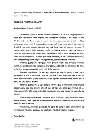 Capacitação em Educação para o Trânsito – Módulo 1
SENASP/MJ - Última atualização em 18/09/2009
Página 7
Após as considerações introdutórias leia o texto “História do lápis” e reflita sobre a
questão colocada.
REFLEXÃO: “HISTÓRIA DO LÁPIS”
Você conhece a história do lápis?
Um menino olhava a avó escrevendo uma carta. A certa altura perguntou: -
Você está escrevendo uma história que aconteceu conosco? E por acaso, é uma
história sobre mim? A avó parou a carta, sorriu, e comentou com o neto: - Estou
escrevendo sobre você, é verdade. Entretanto, mais importante do que as palavras,
é o lápis que estou usando. Gostaria que você fosse como ele quando crescesse. O
menino olhou para o lápis, intrigado, e não viu nada de especial: - Mas ele é igual a
todos os lápis que vi em minha vida! Respondeu a avó: - Tudo depende do modo
como você olha as coisas. Há cinco qualidades nele que, se você conseguir mantê-las,
será sempre uma pessoa em paz consigo mesmo, com os outros e com Deus.
Primeira qualidade: Você pode fazer grandes coisas, mas não deve esquecer
nunca que existe uma mão que guiará seus passos. Esta mão nós chamamos de Deus,
e Ele deve sempre conduzi-lo em direção à Sua vontade.
Segunda qualidade: De vez em quando eu preciso parar o que estou
escrevendo e usar o apontador. Isso faz com que o lápis sofra um pouco, mas no
final, ele estará mais afiado. Portanto, saiba suportar algumas dores porque elas o
farão ser uma pessoa melhor.
Terceira qualidade: O lápis sempre permite que usemos uma borracha para
apagar aquilo que está errado. Entenda que corrigir uma coisa que fizemos não é,
necessariamente, algo mau, mas algo importante para nos manter no caminho da
justiça.
Quarta qualidade: O que realmente importa no lápis não é a madeira ou sua
forma exterior, mas o grafite que está dentro. Portanto, sempre cuide daquilo que
acontece dentro de você.
Finalmente, a quinta qualidade do lápis: Ele sempre deixa uma marca. Da
mesma maneira, saiba que tudo que você fizer na vida irá deixar traços...
Paulo Coelho
 