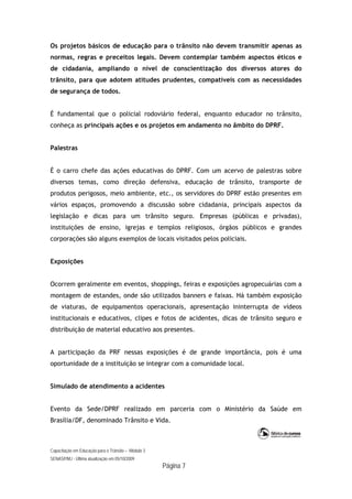 Capacitação em Educação para o Trânsito – Módulo 3
SENASP/MJ - Última atualização em 05/10/2009
Página 7
Os projetos básicos de educação para o trânsito não devem transmitir apenas as
normas, regras e preceitos legais. Devem contemplar também aspectos éticos e
de cidadania, ampliando o nível de conscientização dos diversos atores do
trânsito, para que adotem atitudes prudentes, compatíveis com as necessidades
de segurança de todos.
É fundamental que o policial rodoviário federal, enquanto educador no trânsito,
conheça as principais ações e os projetos em andamento no âmbito do DPRF.
Palestras
É o carro chefe das ações educativas do DPRF. Com um acervo de palestras sobre
diversos temas, como direção defensiva, educação de trânsito, transporte de
produtos perigosos, meio ambiente, etc., os servidores do DPRF estão presentes em
vários espaços, promovendo a discussão sobre cidadania, principais aspectos da
legislação e dicas para um trânsito seguro. Empresas (públicas e privadas),
instituições de ensino, igrejas e templos religiosos, órgãos públicos e grandes
corporações são alguns exemplos de locais visitados pelos policiais.
Exposições
Ocorrem geralmente em eventos, shoppings, feiras e exposições agropecuárias com a
montagem de estandes, onde são utilizados banners e faixas. Há também exposição
de viaturas, de equipamentos operacionais, apresentação ininterrupta de vídeos
institucionais e educativos, clipes e fotos de acidentes, dicas de trânsito seguro e
distribuição de material educativo aos presentes.
A participação da PRF nessas exposições é de grande importância, pois é uma
oportunidade de a instituição se integrar com a comunidade local.
Simulado de atendimento a acidentes
Evento da Sede/DPRF realizado em parceria com o Ministério da Saúde em
Brasília/DF, denominado Trânsito e Vida.
 