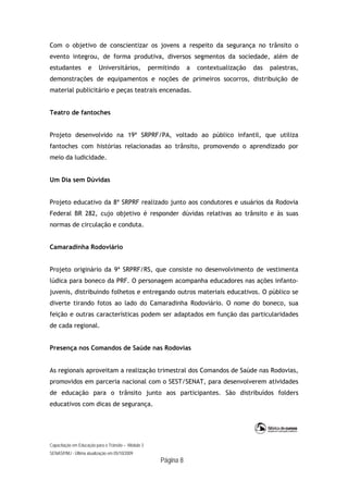Capacitação em Educação para o Trânsito – Módulo 3
SENASP/MJ - Última atualização em 05/10/2009
Página 8
Com o objetivo de conscientizar os jovens a respeito da segurança no trânsito o
evento integrou, de forma produtiva, diversos segmentos da sociedade, além de
estudantes e Universitários, permitindo a contextualização das palestras,
demonstrações de equipamentos e noções de primeiros socorros, distribuição de
material publicitário e peças teatrais encenadas.
Teatro de fantoches
Projeto desenvolvido na 19ª SRPRF/PA, voltado ao público infantil, que utiliza
fantoches com histórias relacionadas ao trânsito, promovendo o aprendizado por
meio da ludicidade.
Um Dia sem Dúvidas
Projeto educativo da 8ª SRPRF realizado junto aos condutores e usuários da Rodovia
Federal BR 282, cujo objetivo é responder dúvidas relativas ao trânsito e às suas
normas de circulação e conduta.
Camaradinha Rodoviário
Projeto originário da 9ª SRPRF/RS, que consiste no desenvolvimento de vestimenta
lúdica para boneco da PRF. O personagem acompanha educadores nas ações infanto-
juvenis, distribuindo folhetos e entregando outros materiais educativos. O público se
diverte tirando fotos ao lado do Camaradinha Rodoviário. O nome do boneco, sua
feição e outras características podem ser adaptados em função das particularidades
de cada regional.
Presença nos Comandos de Saúde nas Rodovias
As regionais aproveitam a realização trimestral dos Comandos de Saúde nas Rodovias,
promovidos em parceria nacional com o SEST/SENAT, para desenvolverem atividades
de educação para o trânsito junto aos participantes. São distribuídos folders
educativos com dicas de segurança.
 