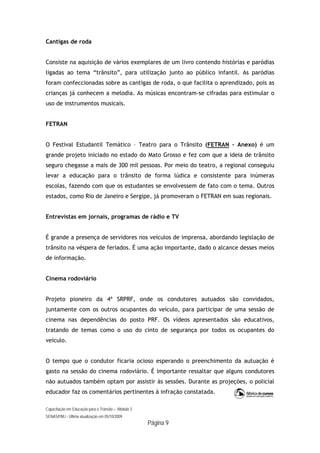 Capacitação em Educação para o Trânsito – Módulo 3
SENASP/MJ - Última atualização em 05/10/2009
Página 9
Cantigas de roda
Consiste na aquisição de vários exemplares de um livro contendo histórias e paródias
ligadas ao tema “trânsito”, para utilização junto ao público infantil. As paródias
foram confeccionadas sobre as cantigas de roda, o que facilita o aprendizado, pois as
crianças já conhecem a melodia. As músicas encontram-se cifradas para estimular o
uso de instrumentos musicais.
FETRAN
O Festival Estudantil Temático – Teatro para o Trânsito (FETRAN – Anexo) é um
grande projeto iniciado no estado do Mato Grosso e fez com que a ideia de trânsito
seguro chegasse a mais de 300 mil pessoas. Por meio do teatro, a regional conseguiu
levar a educação para o trânsito de forma lúdica e consistente para inúmeras
escolas, fazendo com que os estudantes se envolvessem de fato com o tema. Outros
estados, como Rio de Janeiro e Sergipe, já promoveram o FETRAN em suas regionais.
Entrevistas em jornais, programas de rádio e TV
É grande a presença de servidores nos veículos de imprensa, abordando legislação de
trânsito na véspera de feriados. É uma ação importante, dado o alcance desses meios
de informação.
Cinema rodoviário
Projeto pioneiro da 4ª SRPRF, onde os condutores autuados são convidados,
juntamente com os outros ocupantes do veículo, para participar de uma sessão de
cinema nas dependências do posto PRF. Os vídeos apresentados são educativos,
tratando de temas como o uso do cinto de segurança por todos os ocupantes do
veículo.
O tempo que o condutor ficaria ocioso esperando o preenchimento da autuação é
gasto na sessão do cinema rodoviário. É importante ressaltar que alguns condutores
não autuados também optam por assistir às sessões. Durante as projeções, o policial
educador faz os comentários pertinentes à infração constatada.
 