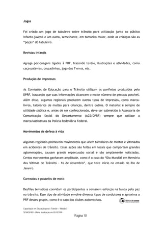 Capacitação em Educação para o Trânsito – Módulo 3
SENASP/MJ - Última atualização em 05/10/2009
Página 10
Jogos
Foi criado um jogo de tabuleiro sobre trânsito para utilização junto ao público
infanto-juvenil e um outro, semelhante, em tamanho maior, onde as crianças são as
“peças” do tabuleiro.
Revistas infantis
Agrega personagens ligados à PRF, trazendo textos, ilustrações e atividades, como
caça-palavras, cruzadinhas, jogo dos 7 erros, etc.
Produção de impressos
As Comissões de Educação para o Trânsito utilizam os panfletos produzidos pelo
DPRF, buscando que suas informações alcancem o maior número de pessoas possível.
Além disso, algumas regionais produzem outros tipos de impressos, como marca-
livros, talonários de multas para crianças, dentre outros. O material é sempre de
utilidade pública e, antes de ser confeccionado, deve ser submetido à Assessoria de
Comunicação Social do Departamento (ACS/DPRF) sempre que utilizar a
marca/assinatura da Polícia Rodoviária Federal.
Movimentos de defesa à vida
Algumas regionais promovem movimentos que unem familiares de mortos e vitimados
em acidentes de trânsito. Essas ações são feitas em locais que comportam grandes
aglomerações, causam grande repercussão social e são amplamente noticiadas.
Certos movimentos ganharam amplitude, como é o caso do “Dia Mundial em Memória
das Vítimas de Trânsito – 16 de novembro”, que teve início no estado do Rio de
Janeiro.
Carreatas e passeios de moto
Desfiles temáticos convidam os participantes a somarem esforços na busca pela paz
no trânsito. Esse tipo de atividade envolve diversos tipos de condutores e aproxima a
PRF desses grupos, como é o caso dos clubes automotivos.
 