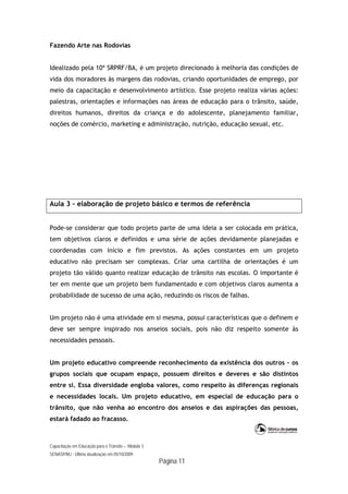 Capacitação em Educação para o Trânsito – Módulo 3
SENASP/MJ - Última atualização em 05/10/2009
Página 11
Fazendo Arte nas Rodovias
Idealizado pela 10ª SRPRF/BA, é um projeto direcionado à melhoria das condições de
vida dos moradores às margens das rodovias, criando oportunidades de emprego, por
meio da capacitação e desenvolvimento artístico. Esse projeto realiza várias ações:
palestras, orientações e informações nas áreas de educação para o trânsito, saúde,
direitos humanos, direitos da criança e do adolescente, planejamento familiar,
noções de comércio, marketing e administração, nutrição, educação sexual, etc.
Aula 3 – elaboração de projeto básico e termos de referência
Pode-se considerar que todo projeto parte de uma ideia a ser colocada em prática,
tem objetivos claros e definidos e uma série de ações devidamente planejadas e
coordenadas com início e fim previstos. As ações constantes em um projeto
educativo não precisam ser complexas. Criar uma cartilha de orientações é um
projeto tão válido quanto realizar educação de trânsito nas escolas. O importante é
ter em mente que um projeto bem fundamentado e com objetivos claros aumenta a
probabilidade de sucesso de uma ação, reduzindo os riscos de falhas.
Um projeto não é uma atividade em si mesma, possui características que o definem e
deve ser sempre inspirado nos anseios sociais, pois não diz respeito somente às
necessidades pessoais.
Um projeto educativo compreende reconhecimento da existência dos outros – os
grupos sociais que ocupam espaço, possuem direitos e deveres e são distintos
entre si. Essa diversidade engloba valores, como respeito às diferenças regionais
e necessidades locais. Um projeto educativo, em especial de educação para o
trânsito, que não venha ao encontro dos anseios e das aspirações das pessoas,
estará fadado ao fracasso.
 