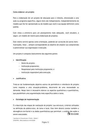 Capacitação em Educação para o Trânsito – Módulo 3
SENASP/MJ - Última atualização em 05/10/2009
Página 12
Como elaborar um projeto
Para a elaboração de um projeto de educação para o trânsito, direcionado a uma
ação ou programa específico, alguns itens são indispensáveis, independentemente do
modelo que lhe for apresentado ou do modelo que você e sua equipe definirem como
padrão.
Com vistas a orientá-lo para um planejamento mais adequado, você estudará, a
seguir, um modelo de roteiro para elaboração de projetos.
Este roteiro servirá apenas como orientação, podendo ser acrescido de outros itens –
ilustrações, fotos –, sempre correspondendo ao objetivo de ampliar sua compreensão
e potencializar sua organização e execução.
Um projeto é composto basicamente das seguintes partes:
 Identificação
 Nome do projeto;
 Instituição proponente;
 Responsável pela instituição proponente; e
 Instituição responsável pela execução.
 Justificativa
Trata-se da fundamentação objetiva acerca da pertinência e relevância do projeto
como resposta a uma situação-problema, decorrente de uma necessidade ou
demanda. Nesse item é necessário elencar os aspectos qualitativos e quantitativos,
que possibilitem uma argumentação mais específica sobre o tema.
 Estratégia de implementação
É a descrição das etapas de realização do projeto: sua estrutura, critérios utilizados
na definição do público-alvo, do tema e local. Esse item deverá constar também a
abrangência territorial e os dados quantitativos que permitam a análise das ações a
serem executadas.
 