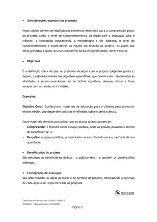 Capacitação em Educação para o Trânsito – Módulo 3
SENASP/MJ - Última atualização em 05/10/2009
Página 13
 Considerações especiais ou proposta
Nesse tópico devem ser explicitados elementos essenciais para a compreensão global
do projeto, como o nível de comprometimento do órgão com a educação para o
trânsito, a concepção educacional, a metodologia a ser adotada, o nível de
comprometimento e expectativas da equipe em relação ao projeto, as ações que
estão previstas e quais recursos educativos serão disponibilizados, dentre outros.
 Objetivos
É a definição clara do que se pretende alcançar com o projeto (objetivo geral) e,
depois, o estabelecimento dos objetivos específicos, que devem estar relacionados às
atividades a serem executadas. Ao se definir objetivos, deve-se iniciar a frase
sempre com um verbo no infinitivo.
Exemplos:
Objetivo Geral: Confeccionar materiais de educação para o trânsito para alunos do
ensino médio, que despertem análises e reflexões sobre o tema trânsito.
Esses materiais deverão possibilitar que os alunos sejam capazes de:
 Compreender o trânsito como espaço coletivo, onde as pessoas possuem o direito
de locomover-se; e
 Respeitar o espaço público, preservando-o e contribuindo para a melhoria da sua
qualidade.
 Beneficiários do projeto
São descritos os beneficiários diretos – o público-alvo – e também os beneficiários
indiretos.
 Cronograma de execução
São determinadas as datas de início e de término do projeto, intercalando a previsão
de cada ação a ser implementada na proposta.
 