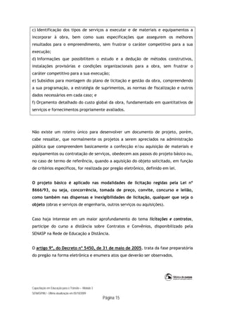 Capacitação em Educação para o Trânsito – Módulo 3
SENASP/MJ - Última atualização em 05/10/2009
Página 15
c) Identificação dos tipos de serviços a executar e de materiais e equipamentos a
incorporar à obra, bem como suas especificações que assegurem os melhores
resultados para o empreendimento, sem frustrar o caráter competitivo para a sua
execução;
d) Informações que possibilitem o estudo e a dedução de métodos construtivos,
instalações provisórias e condições organizacionais para a obra, sem frustrar o
caráter competitivo para a sua execução;
e) Subsídios para montagem do plano de licitação e gestão da obra, compreendendo
a sua programação, a estratégia de suprimentos, as normas de fiscalização e outros
dados necessários em cada caso; e
f) Orçamento detalhado do custo global da obra, fundamentado em quantitativos de
serviços e fornecimentos propriamente avaliados.
Não existe um roteiro único para desenvolver um documento de projeto, porém,
cabe ressaltar, que normalmente os projetos a serem apreciados na administração
pública que compreendem basicamente a confecção e/ou aquisição de materiais e
equipamentos ou contratação de serviços, obedecem aos passos do projeto básico ou,
no caso de termo de referência, quando a aquisição do objeto solicitado, em função
de critérios específicos, for realizada por pregão eletrônico, definido em lei.
O projeto básico é aplicado nas modalidades de licitação regidas pela Lei nº
8666/93, ou seja, concorrência, tomada de preço, convite, concurso e leilão,
como também nas dispensas e inexigibilidades de licitação, qualquer que seja o
objeto (obras e serviços de engenharia, outros serviços ou aquisições).
Caso haja interesse em um maior aprofundamento do tema licitações e contratos,
participe do curso a distância sobre Contratos e Convênios, disponibilizado pela
SENASP na Rede de Educação a Distância.
O artigo 9º, do Decreto nº 5450, de 31 de maio de 2005, trata da fase preparatória
do pregão na forma eletrônica e enumera atos que deverão ser observados.
 