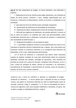 Capacitação em Educação para o Trânsito – Módulo 3
SENASP/MJ - Última atualização em 05/10/2009
Página 16
Art. 9 Na fase preparatória do pregão, na forma eletrônica, será observado o
seguinte:
I - Elaboração de termo de referência pelo órgão requisitante, com indicação do
objeto de forma precisa, suficiente e clara, vedadas especificações que, por
excessivas, irrelevantes ou desnecessárias, limitem ou frustrem a competição ou sua
realização;
II - Aprovação do termo de referência pela autoridade competente;
III - Apresentação de justificativa da necessidade da contratação;
IV - Elaboração do edital, estabelecendo critérios de aceitação das propostas;
V - Definição das exigências de habilitação, das sanções aplicáveis, inclusive no
que se refere aos prazos e às condições que, pelas suas particularidades, sejam
consideradas relevantes para a celebração e execução do contrato e o atendimento
das necessidades da administração; e
VI - Designação do pregoeiro e de sua equipe de apoio.
§ 1 A autoridade competente motivará os atos especificados nos incisos II e III,
indicando os elementos técnicos fundamentais que o apoiam, bem como quanto aos
elementos contidos no orçamento estimativo e no cronograma físico-financeiro de
desembolso, se for o caso, elaborados pela administração.
§ 2 O termo de referência é o documento que deverá conter elementos
capazes de propiciar avaliação do custo pela administração diante de orçamento
detalhado, definição dos métodos, estratégia de suprimento, valor estimado em
planilhas de acordo com o preço de mercado, cronograma físico-financeiro, se for o
caso, critério de aceitação do objeto, deveres do contratado e do contratante,
procedimentos de fiscalização e gerenciamento do contrato, prazo de execução e
sanções, de forma clara, concisa e objetiva.
Lembre-se que o termo de referência é aplicado na modalidade de pregão –
presencial ou eletrônico –, e servirá apenas para a aquisição de bens ou serviços
comuns, que podem ser facilmente definidos por meio de especificações usuais de
mercado, conforme, artigo 2º, parágrafos 1º e 4º. Para as contratações de obras e
serviços de engenharia, bem como locações imobiliárias e alienações, em geral, não
se aplica o pregão na modalidade eletrônica, artigo 6º.
 