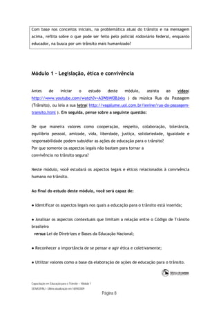 Capacitação em Educação para o Trânsito – Módulo 1
SENASP/MJ - Última atualização em 18/09/2009
Página 8
Com base nos conceitos iniciais, na problemática atual do trânsito e na mensagem
acima, reflita sobre o que pode ser feito pelo policial rodoviário federal, enquanto
educador, na busca por um trânsito mais humanizado?
Módulo 1 – Legislação, ética e convivência
Antes de iniciar o estudo deste módulo, assista ao vídeo(
http://www.youtube.com/watch?v=A3WbWOBJxks ) da música Rua da Passagem
(Trânsito), ou leia a sua letra( http://vagalume.uol.com.br/lenine/rua-da-passagem-
transito.html ). Em seguida, pense sobre a seguinte questão:
De que maneira valores como cooperação, respeito, colaboração, tolerância,
equilíbrio pessoal, amizade, vida, liberdade, justiça, solidariedade, igualdade e
responsabilidade podem subsidiar as ações de educação para o trânsito?
Por que somente os aspectos legais não bastam para tornar a
convivência no trânsito segura?
Neste módulo, você estudará os aspectos legais e éticos relacionados à convivência
humana no trânsito.
Ao final do estudo deste módulo, você será capaz de:
● Identificar os aspectos legais nos quais a educação para o trânsito está inserida;
● Analisar os aspectos contextuais que limitam a relação entre o Código de Trânsito
brasileiro
versus Lei de Diretrizes e Bases da Educação Nacional;
● Reconhecer a importância de se pensar e agir ética e coletivamente;
● Utilizar valores como a base da elaboração de ações de educação para o trânsito.
 