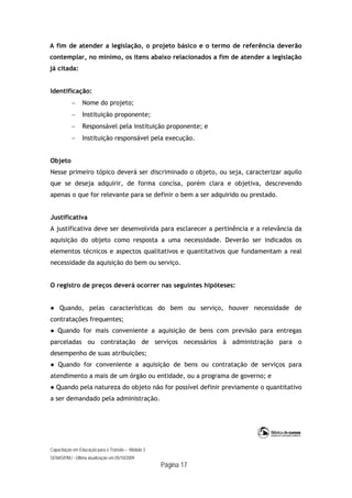 Capacitação em Educação para o Trânsito – Módulo 3
SENASP/MJ - Última atualização em 05/10/2009
Página 17
A fim de atender a legislação, o projeto básico e o termo de referência deverão
contemplar, no mínimo, os itens abaixo relacionados a fim de atender a legislação
já citada:
Identificação:
 Nome do projeto;
 Instituição proponente;
 Responsável pela instituição proponente; e
 Instituição responsável pela execução.
Objeto
Nesse primeiro tópico deverá ser discriminado o objeto, ou seja, caracterizar aquilo
que se deseja adquirir, de forma concisa, porém clara e objetiva, descrevendo
apenas o que for relevante para se definir o bem a ser adquirido ou prestado.
Justificativa
A justificativa deve ser desenvolvida para esclarecer a pertinência e a relevância da
aquisição do objeto como resposta a uma necessidade. Deverão ser indicados os
elementos técnicos e aspectos qualitativos e quantitativos que fundamentam a real
necessidade da aquisição do bem ou serviço.
O registro de preços deverá ocorrer nas seguintes hipóteses:
● Quando, pelas características do bem ou serviço, houver necessidade de
contratações frequentes;
● Quando for mais conveniente a aquisição de bens com previsão para entregas
parceladas ou contratação de serviços necessários à administração para o
desempenho de suas atribuições;
● Quando for conveniente a aquisição de bens ou contratação de serviços para
atendimento a mais de um órgão ou entidade, ou a programa de governo; e
● Quando pela natureza do objeto não for possível definir previamente o quantitativo
a ser demandado pela administração.
 