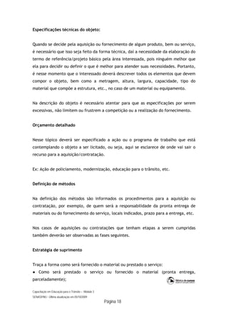 Capacitação em Educação para o Trânsito – Módulo 3
SENASP/MJ - Última atualização em 05/10/2009
Página 18
Especificações técnicas do objeto:
Quando se decide pela aquisição ou fornecimento de algum produto, bem ou serviço,
é necessário que isso seja feito da forma técnica, daí a necessidade da elaboração do
termo de referência/projeto básico pela área interessada, pois ninguém melhor que
ela para decidir ou definir o que é melhor para atender suas necessidades. Portanto,
é nesse momento que o interessado deverá descrever todos os elementos que devem
compor o objeto, bem como a metragem, altura, largura, capacidade, tipo do
material que compõe a estrutura, etc., no caso de um material ou equipamento.
Na descrição do objeto é necessário atentar para que as especificações por serem
excessivas, não limitem ou frustrem a competição ou a realização do fornecimento.
Orçamento detalhado
Nesse tópico deverá ser especificado a ação ou o programa de trabalho que está
contemplando o objeto a ser licitado, ou seja, aqui se esclarece de onde vai sair o
recurso para a aquisição/contratação.
Ex: Ação de policiamento, modernização, educação para o trânsito, etc.
Definição de métodos
Na definição dos métodos são informados os procedimentos para a aquisição ou
contratação, por exemplo, de quem será a responsabilidade da pronta entrega de
materiais ou do fornecimento do serviço, locais indicados, prazo para a entrega, etc.
Nos casos de aquisições ou contratações que tenham etapas a serem cumpridas
também deverão ser observadas as fases seguintes.
Estratégia de suprimento
Traça a forma como será fornecido o material ou prestado o serviço:
● Como será prestado o serviço ou fornecido o material (pronta entrega,
parceladamente);
 
