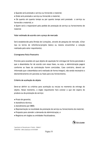 Capacitação em Educação para o Trânsito – Módulo 3
SENASP/MJ - Última atualização em 05/10/2009
Página 19
● Quando será prestado o serviço ou fornecido o material;
● Onde será prestado o serviço ou fornecido o material;
● De quanto em quanto tempo ou por quanto tempo será prestado o serviço ou
fornecido o material; e
● Quem será o responsável pelo pedido de prestação do serviço ou fornecimento de
material
Valor estimado de acordo com o preço de mercado
Será estabelecido pela Divisão de Licitações, através de pesquisa de mercado. (Citar
isso no termo de referência/projeto básico ou mesmo encaminhar a cotação
realizada pelo setor requisitante).
Cronograma físico financeiro
Previsto para ocasiões em que objeto de aquisição for entregue de forma parcelada e
que o desembolso for de acordo com essas fases, ou seja, a Administração pagará
conforme as fases da contratação forem concluídas. Caso contrário, deverá ser
informado que o desembolso será realizado de forma integral, não sendo necessário o
desmembramento em parcelas ou fases para seu fornecimento.
Critério de aceitação do objeto
Deve-se definir os critérios para aceitação ou recusa no momento da entrega do
objeto. Nesse momento, o órgão requisitante fará constar o que ele espera do
produto ou da prestação do serviço:
● Prazo de garantia;
● Assistência técnica;
● Atendimento por 0800;
● Representação na localidade da prestação do serviço ou fornecimento do material;
● Preposto para atender a demanda da Administração; e
● Registros em órgãos ou entidades fiscalizadoras.
 