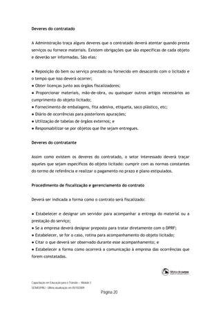 Capacitação em Educação para o Trânsito – Módulo 3
SENASP/MJ - Última atualização em 05/10/2009
Página 20
Deveres do contratado
A Administração traça alguns deveres que o contratado deverá atentar quando presta
serviços ou fornece materiais. Existem obrigações que são específicas de cada objeto
e deverão ser informadas. São elas:
● Reposição do bem ou serviço prestado ou fornecido em desacordo com o licitado e
o tempo que isso deverá ocorrer;
● Obter licenças junto aos órgãos fiscalizadores;
● Proporcionar materiais, mão-de-obra, ou quaisquer outros artigos necessários ao
cumprimento do objeto licitado;
● Fornecimento de embalagens, fita adesiva, etiqueta, saco plástico, etc;
● Diário de ocorrências para posteriores apurações;
● Utilização de tabelas de órgãos externos; e
● Responsabilizar-se por objetos que lhe sejam entregues.
Deveres do contratante
Assim como existem os deveres do contratado, o setor interessado deverá traçar
aqueles que sejam específicos do objeto licitado: cumprir com as normas constantes
do termo de referência e realizar o pagamento no prazo e plano estipulados.
Procedimento de fiscalização e gerenciamento do contrato
Deverá ser indicada a forma como o contrato será fiscalizado:
● Estabelecer e designar um servidor para acompanhar a entrega do material ou a
prestação do serviço;
● Se a empresa deverá designar preposto para tratar diretamente com o DPRF;
● Estabelecer, se for o caso, rotina para acompanhamento do objeto licitado;
● Citar o que deverá ser observado durante esse acompanhamento; e
● Estabelecer a forma como ocorrerá a comunicação à empresa das ocorrências que
forem constatadas.
 