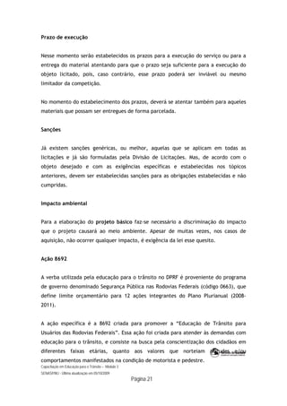 Capacitação em Educação para o Trânsito – Módulo 3
SENASP/MJ - Última atualização em 05/10/2009
Página 21
Prazo de execução
Nesse momento serão estabelecidos os prazos para a execução do serviço ou para a
entrega do material atentando para que o prazo seja suficiente para a execução do
objeto licitado, pois, caso contrário, esse prazo poderá ser inviável ou mesmo
limitador da competição.
No momento do estabelecimento dos prazos, deverá se atentar também para aqueles
materiais que possam ser entregues de forma parcelada.
Sanções
Já existem sanções genéricas, ou melhor, aquelas que se aplicam em todas as
licitações e já são formuladas pela Divisão de Licitações. Mas, de acordo com o
objeto desejado e com as exigências específicas e estabelecidas nos tópicos
anteriores, devem ser estabelecidas sanções para as obrigações estabelecidas e não
cumpridas.
Impacto ambiental
Para a elaboração do projeto básico faz-se necessário a discriminação do impacto
que o projeto causará ao meio ambiente. Apesar de muitas vezes, nos casos de
aquisição, não ocorrer qualquer impacto, é exigência da lei esse quesito.
Ação 8692
A verba utilizada pela educação para o trânsito no DPRF é proveniente do programa
de governo denominado Segurança Pública nas Rodovias Federais (código 0663), que
define limite orçamentário para 12 ações integrantes do Plano Plurianual (2008-
2011).
A ação específica é a 8692 criada para promover a “Educação de Trânsito para
Usuários das Rodovias Federais”. Essa ação foi criada para atender às demandas com
educação para o trânsito, e consiste na busca pela conscientização dos cidadãos em
diferentes faixas etárias, quanto aos valores que norteiam atitudes e/ou
comportamentos manifestados na condição de motorista e pedestre.
 