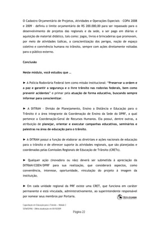 Capacitação em Educação para o Trânsito – Módulo 3
SENASP/MJ - Última atualização em 05/10/2009
Página 22
O Cadastro Orçamentário de Projetos, Atividades e Operações Especiais – COPA 2008
e 2009 – definiu o limite orçamentário de R$ 200.000,00 para ser repassado para o
desenvolvimento de projetos das regionais e da sede, a ser pago em diárias e
aquisição de material didático, tais como: jogos, livros e brincadeiras que promovam,
por meio de atividades lúdicas, a conscientização dos perigos, noção de espaço
coletivo e convivência humana no trânsito, sempre com ações diretamente voltadas
para o público externo.
Conclusão
Neste módulo, você estudou que …
► A Polícia Rodoviária Federal tem como missão institucional: “Preservar a ordem e
a paz e garantir a segurança e o livre trânsito nas rodovias federais, bem como
prevenir acidentes” e primar pela atuação de forma educativa, buscando sempre
informar para conscientizar.
► A DITRAN – Divisão de Planejamento, Ensino a Distância e Educação para o
Trânsito é a área integrante da Coordenação de Ensino da Sede do DPRF, a qual
pertence a Coordenação-Geral de Recursos Humanos. Ela possui, dentre outras, a
atribuição de planejar, orientar e executar campanhas educativas, seminários e
palestras na área de educação para o trânsito.
► A DITRAN possui a função de elaborar as diretrizes e ações nacionais de educação
para o trânsito e de oferecer suporte às atividades regionais, que são planejadas e
coordenadas pelas Comissões Regionais de Educação de Trânsito (CRETs).
► Qualquer ação (inovadora ou não) deverá ser submetida à apreciação da
DITRAN/COEN/DPRF para sua realização, que considerará aspectos, como
conveniência, interesse, oportunidade, vinculação do projeto à imagem da
instituição.
► Em cada unidade regional da PRF existe uma CRET, que funciona em caráter
permanente e está vinculada, administrativamente, ao superintendente responsável
por nomear seus membros por Portaria.
 