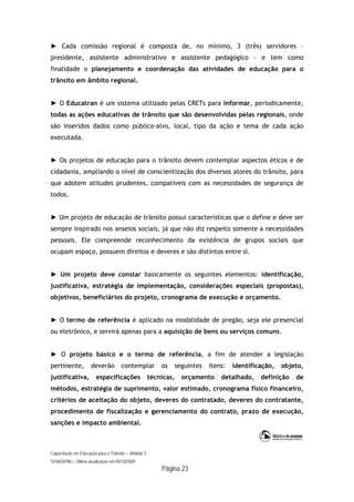 Capacitação em Educação para o Trânsito – Módulo 3
SENASP/MJ - Última atualização em 05/10/2009
Página 23
► Cada comissão regional é composta de, no mínimo, 3 (três) servidores –
presidente, assistente administrativo e assistente pedagógico – e tem como
finalidade o planejamento e coordenação das atividades de educação para o
trânsito em âmbito regional.
► O Educatran é um sistema utilizado pelas CRETs para informar, periodicamente,
todas as ações educativas de trânsito que são desenvolvidas pelas regionais, onde
são inseridos dados como público-alvo, local, tipo da ação e tema de cada ação
executada.
► Os projetos de educação para o trânsito devem contemplar aspectos éticos e de
cidadania, ampliando o nível de conscientização dos diversos atores do trânsito, para
que adotem atitudes prudentes, compatíveis com as necessidades de segurança de
todos.
► Um projeto de educação de trânsito possui características que o define e deve ser
sempre inspirado nos anseios sociais, já que não diz respeito somente a necessidades
pessoais. Ele compreende reconhecimento da existência de grupos sociais que
ocupam espaço, possuem direitos e deveres e são distintos entre si.
► Um projeto deve constar basicamente os seguintes elementos: identificação,
justificativa, estratégia de implementação, considerações especiais (propostas),
objetivos, beneficiários do projeto, cronograma de execução e orçamento.
► O termo de referência é aplicado na modalidade de pregão, seja ele presencial
ou eletrônico, e servirá apenas para a aquisição de bens ou serviços comuns.
► O projeto básico e o termo de referência, a fim de atender a legislação
pertinente, deverão contemplar os seguintes itens: identificação, objeto,
justificativa, especificações técnicas, orçamento detalhado, definição de
métodos, estratégia de suprimento, valor estimado, cronograma físico financeiro,
critérios de aceitação do objeto, deveres do contratado, deveres do contratante,
procedimento de fiscalização e gerenciamento do contrato, prazo de execução,
sanções e impacto ambiental.
 