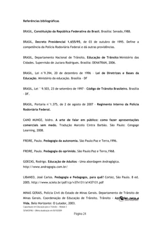 Capacitação em Educação para o Trânsito – Módulo 3
SENASP/MJ - Última atualização em 05/10/2009
Página 24
Referências bibliográficas
BRASIL, Constituição da República Federativa do Brasil. Brasília: Senado,1988.
BRASIL, Decreto Presidencial 1.655/95, de 03 de outubro de 1995. Define a
competência da Polícia Rodoviária Federal e dá outras providências.
BRASIL, Departamento Nacional de Trânsito, Educação de Trânsito/Ministério das
Cidades. Supervisão de Juciara Rodrigues. Brasília: DENATRAN, 2006.
BRASIL, Lei n°9.394, 20 de dezembro de 1996 – Lei de Diretrizes e Bases da
Educação. Ministério da educação. Brasília – DF
BRASIL, Lei ° 9.503, 23 de setembro de 1997 – Código de Trânsito Brasileiro. Brasília
– DF.
BRASIL, Portaria n°1.375, de 2 de agosto de 2007 – Regimento Interno da Polícia
Rodoviária Federal.
CANO MUNOZ, Isidro. A arte de falar em público: como fazer apresentações
comerciais sem medo. Tradução Marcelo Cintra Barbão. São Paulo: Cengage
Learning, 2008.
FREIRE, Paulo. Pedagogia da autonomia. São Paulo:Paz e Terra,1996.
FREIRE, Paulo. Pedagogia do oprimido. São Paulo:Paz e Terra,1968.
GOECKS, Rodrigo. Educação de Adultos - Uma abordagem Andragógica.
http://www.andragogia.com.br/
LIBANEO, José Carlos. Pedagogia e Pedagogos, para quê? Cortez, São Paulo. 8 ed.
2005. http://www.scielo.br/pdf/cp/v37n131/a1437131.pdf
MINAS GERAIS, Polícia Civil do Estado de Minas Gerais. Departamento de Trânsito de
Minas Gerais. Coordenação de Educação de Trânsito. Trânsito - Aprender para a
Vida. Belo Horizonte: O Lutador, 2003.
 