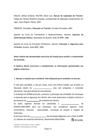 Capacitação em Educação para o Trânsito – Módulo 3
SENASP/MJ - Última atualização em 05/10/2009
Página 25
PAULUS, Adilson Antônio; WALTER, Edson Luis. Manual de Legislação de Trânsito:
Código de Trânsito Brasileiro Anotado, acompanhado de legislação complementar em
vigor. Santo Ângelo: Palloti, 2007.
TRÂNSITO, Tecnodata. Educação no Trânsito. Curitiba:Tecnodata, 2001.
Apostila do Curso de Treinamento e Desenvolvimento. Assunto: Aspectos da
Administração Pública. Realização em Brasília, Sede do DPRF, 2006.
Apostila do Curso de Formação Profissional. Assunto: Educação e Segurança para
oTrânsito. Brasília, Sede DPRF, 2009.
Neste módulo são apresentados exercícios de fixação para auxiliar a compreensão
do conteúdo.
O objetivo destes exercícios é complementar as informações apresentadas nas
páginas anteriores.
1. Marque a resposta que considerar mais adequada para completar as lacunas:
É vista pela sociedade, e não por acaso, como uma Polícia Cidadã, que acredita na
Educação objeto de _________________, seja com programas e comandos
educativos, seja pela atitude de seus policiais.
É atribuição da DITRAN executar, promover e participar das atividades de orientação
e educação para a segurança do trânsito, bem como desenvolver trabalho contínuo e
permanente de ____________de acidentes de trânsito.
As ações regionais deverão ser submetidas a _________________ da
DITRAN/COEN/DPRF para sua realização, que considerará aspectos como
conveniência, interesse , oportunidade, vinculação do projeto à imagem da
Instituição.
O principal meio de _______________ das Comissões Regionais com a Sede do DPRF
é o Sistema de relatórios eletrônicos, denominado EDUCATRAN.
 