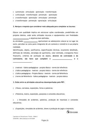 Capacitação em Educação para o Trânsito – Módulo 3
SENASP/MJ - Última atualização em 05/10/2009
Página 26
( ) prevenção – articulação – apreciação – transformação
( ) articulação – transformação – prevenção – apreciação
( ) transformação – apreciação – articulação – prevenção
( ) transformação - prevenção - apreciação - articulação
2. Marque a resposta que considerar mais adequada para completar as lacunas:
Educar com qualidade implica em estruturar ações coordenadas, predefinidas em
projetos básicos, onde serão utilizados recursos e equipamentos com finalidades
________________ e objetivos bem definidos.
As atividades ______________ oportunizam ao adolescente colocar-se no lugar do
outro, perceber-se como parte integrante de um contexto e remetê-lo à sua própria
realidade.
Identificação, objeto, justificativa, especificações técnicas, orçamento detalhado,
definição de métodos, estratégia de suprimento, valor estimado, cronograma físico
financeiro, critérios de aceitação do objeto, deveres do contratado e do
contratante, são itens que compõem o ____________________ e o
___________________ .
( ) teatrais - lúdico-pedagógicas - projeto Básico - termo de referência
( ) lúdico-pedagógicas – teatrais - projeto básico - termo de referência
( ) lúdico-pedagógicas - Projeto Básico - teatrais - termo de Referência
( ) termo de Referência - lúdico-pedagógicas – teatrais - projeto básico
3. Estão entre as atividades educativas desempenhadas pela PRF:
( ) Shows, carreatas, exposições, feiras e palestras;
( ) Palestras, teatro, exposições, passeatas e comandos educativos;
( ) Simulados de acidentes, palestras, produção de impressos e comandos
educativos;
( ) Exposições, simulados de acidentes, shows e produção de jogos e impressos.
 