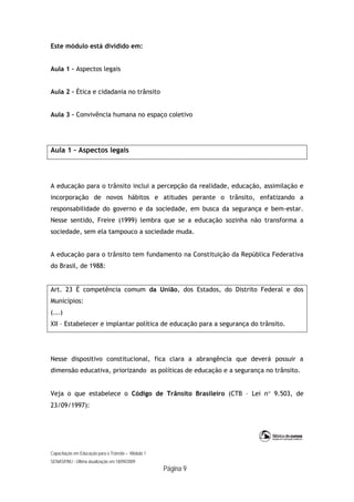 Capacitação em Educação para o Trânsito – Módulo 1
SENASP/MJ - Última atualização em 18/09/2009
Página 9
Este módulo está dividido em:
Aula 1 – Aspectos legais
Aula 2 – Ética e cidadania no trânsito
Aula 3 – Convivência humana no espaço coletivo
Aula 1 – Aspectos legais
A educação para o trânsito inclui a percepção da realidade, educação, assimilação e
incorporação de novos hábitos e atitudes perante o trânsito, enfatizando a
responsabilidade do governo e da sociedade, em busca da segurança e bem-estar.
Nesse sentido, Freire (1999) lembra que se a educação sozinha não transforma a
sociedade, sem ela tampouco a sociedade muda.
A educação para o trânsito tem fundamento na Constituição da República Federativa
do Brasil, de 1988:
Art. 23 É competência comum da União, dos Estados, do Distrito Federal e dos
Municípios:
(...)
XII – Estabelecer e implantar política de educação para a segurança do trânsito.
Nesse dispositivo constitucional, fica clara a abrangência que deverá possuir a
dimensão educativa, priorizando as políticas de educação e a segurança no trânsito.
Veja o que estabelece o Código de Trânsito Brasileiro (CTB – Lei n 9.503, de
23/09/1997):
 
