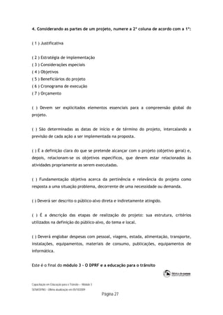 Capacitação em Educação para o Trânsito – Módulo 3
SENASP/MJ - Última atualização em 05/10/2009
Página 27
4. Considerando as partes de um projeto, numere a 2ª coluna de acordo com a 1ª:
( 1 ) Justificativa
( 2 ) Estratégia de implementação
( 3 ) Considerações especiais
( 4 ) Objetivos
( 5 ) Beneficiários do projeto
( 6 ) Cronograma de execução
( 7 ) Orçamento
( ) Devem ser explicitados elementos essenciais para a compreensão global do
projeto.
( ) São determinadas as datas de início e de término do projeto, intercalando a
previsão de cada ação a ser implementada na proposta.
( ) É a definição clara do que se pretende alcançar com o projeto (objetivo geral) e,
depois, relacionam-se os objetivos específicos, que devem estar relacionados às
atividades propriamente as serem executadas.
( ) Fundamentação objetiva acerca da pertinência e relevância do projeto como
resposta a uma situação problema, decorrente de uma necessidade ou demanda.
( ) Deverá ser descrito o público-alvo direta e indiretamente atingido.
( ) É a descrição das etapas de realização do projeto: sua estrutura, critérios
utilizados na definição do público-alvo, do tema e local.
( ) Deverá englobar despesas com pessoal, viagens, estada, alimentação, transporte,
instalações, equipamentos, materiais de consumo, publicações, equipamentos de
informática.
Este é o final do módulo 3 - O DPRF e a educação para o trânsito
 